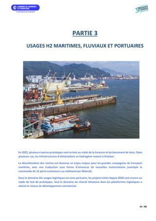 43 / 66
PARTIE 3
USAGES H2 MARITIMES, FLUVIAUX ET PORTUAIRES
En 2022, plusieurs navires prototypes sont arrivés au stade de la livraison et de lancement de tests. Dans
plusieurs cas, les infrastructures d’alimentation en hydrogène restent à finaliser.
La décarbonation des navires est devenue un enjeu majeur pour les grandes compagnies de transport
maritime, avec une traduction sous forme d’annonces de nouvelles motorisations (exemple la
commande de 12 porte-conteneurs au méthanol par Maersk).
Dans le domaine des usages logistiques en zone portuaire, les projets initiés depuis 2020 sont encore au
stade de test de prototypes. Seul le domaine du chariot élévateur dans les plateformes logistiques a
atteint le niveau de développement commercial.
 