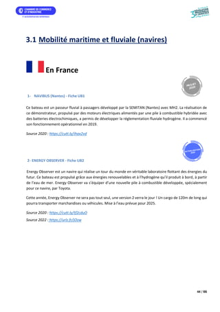 44 / 66
3.1 Mobilité maritime et fluviale (navires)
En France
1- NAVIBUS (Nantes) - Fiche UB1
Ce bateau est un passeur fluvial à passagers développé par la SEMITAN (Nantes) avec MH2. La réalisation de
ce démonstrateur, propulsé par des moteurs électriques alimentés par une pile à combustible hybridée avec
des batteries électrochimiques, a permis de développer la réglementation fluviale hydrogène. Il a commencé
son fonctionnement opérationnel en 2019.
Source 2020 : https://cutt.ly/ihax2vd
2- ENERGY OBSERVER - Fiche UB2
Energy Observer est un navire qui réalise un tour du monde en véritable laboratoire flottant des énergies du
futur. Ce bateau est propulsé grâce aux énergies renouvelables et à l’hydrogène qu’il produit à bord, à partir
de l’eau de mer. Energy Observer va s’équiper d’une nouvelle pile à combustible développée, spécialement
pour ce navire, par Toyota.
Cette année, Energy Observer ne sera pas tout seul, une version 2 verra le jour ! Un cargo de 120m de long qui
pourra transporter marchandises ou véhicules. Mise à l’eau prévue pour 202 .
Source 2020 : https://cutt.ly/tf2cduO
Source 2022 : https://urlz.fr/jOzw
 