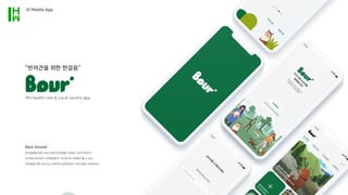“반려견을 위한 한걸음”
Back Ground
반려동물을 위한 서비스라면 반려동물이 원하는 것이 무엇인지
인지하는데서부터 시작해야한다. 하지만 현 사회에서 볼 수 있는
반려동물 관련 서비스는 반려인의 입맛에 맞는 서비스들이 대부분이다.
Pet health care  Local society app
01.Mobile App
 
