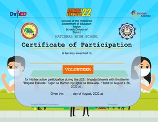 Republic of the Philippines
Department of Education
Region
Schools Division of
District
NATIONAL HIGH SCHOOL
Certificate of Participation
VOLUNTEER
for his/her active participation during the 2021 Brigada Eskwela with the theme
“Brigada Eskwela: Tugon sa Hamon ng Ligtas na Balik-Aral. ” held on August 1-26,
2022 at .
Given this day of August, 2022 at
Brigada Eskwela Coordinator Principal I
is hereby awarded to
 