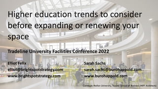 Tradeline University Facilities Conference 2022
Higher education trends to consider
before expanding or renewing your
space
Elliot Felix
elliot@brightspotstrategy.com
www.brightspotstrategy.com
Sarah Sachs
sarah.sachs@burohappold.com
www.burohappold.com
Carnegie Mellon University, Tepper School of Business (MRY Architects)
 