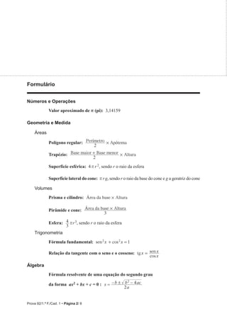 Prova 92/1.ª F./Cad. 1 • Página 2/ 8
Formulário
Números e Operações
Valor aproximado de r (pi): 3,14159
Geometria e Medida
Áreas
Polígono regular: Per metro Ap tema
2
í ó
#
Trapézio: Base maior Base menor Altura
2
#
+
Superfície esférica: 4r r 2, sendo r o raio da esfera
Superfície lateral do cone: r rg, sendo r o raio da base do cone e g a geratriz do cone
Volumes
Prisma e cilindro: Área da base Altura
#
Pirâmide e cone: rea da base Altura
3
Á #
Esfera:
3
4 rr3, sendo r o raio da esfera
Trigonometria
Fórmula fundamental: sen cos
x x 1
2 2
+ =
Relação da tangente com o seno e o cosseno: tg
cos
sen
x
x
x
=
Álgebra
Fórmula resolvente de uma equação do segundo grau
da forma ax2 + bx + c = 0 : x
a
b b ac
2
4
2
!
  
 