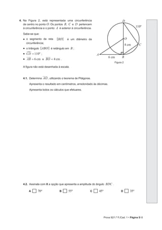Prova 92/1.ª F./Cad. 1 • Página 5/ 8
4. Na Figura 2, está representada uma circunferência
de centro no ponto O. Os pontos B, C e D pertencem
à circunferência e o ponto A é exterior à circunferência.
Sabe-se que:
• o segmento de reta [BD] é um diâmetro da
circunferência;
• o triângulo [ABO] é retângulo em B ;
• CD 110º
=
%
;
• cm
AB 6
= e cm
BO 4
= .
A figura não está desenhada à escala.
4.1. Determina AO , utilizando o teorema de Pitágoras.
Apresenta o resultado em centímetros, arredondado às décimas.
Apresenta todos os cálculos que efetuares.
4.2. Assinala com X a opção que apresenta a amplitude do ângulo BDC .
A 70o B 55o C 45o D 35o
Figura 2
A
D
O
C
B
6 cm
4 cm
110º
 