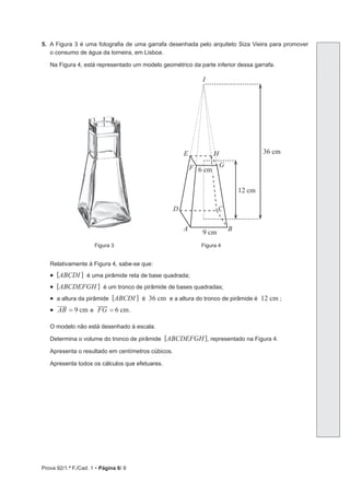Prova 92/1.ª F./Cad. 1 • Página 6/ 8
5. A Figura 3 é uma fotografia de uma garrafa desenhada pelo arquiteto Siza Vieira para promover
o consumo de água da torneira, em Lisboa.
Na Figura 4, está representado um modelo geométrico da parte inferior dessa garrafa.
9 cm
6 cm
G
C
D
B
A
E
I
F
H 36 cm
12 cm
Figura 3 Figura 4
Relativamente à Figura 4, sabe-se que:
• [ABCDI ] é uma pirâmide reta de base quadrada;
• [ABCDEFGH ] é um tronco de pirâmide de bases quadradas;
• a altura da pirâmide [ABCDI ] é 36 cm e a altura do tronco de pirâmide é 12 cm ;
• cm
AB 9
= e cm
FG 6
= .
O modelo não está desenhado à escala.
Determina o volume do tronco de pirâmide [ABCDEFGH], representado na Figura 4.
Apresenta o resultado em centímetros cúbicos.
Apresenta todos os cálculos que efetuares.
 