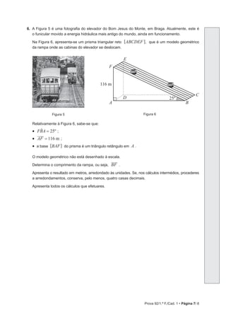 Prova 92/1.ª F./Cad. 1 • Página 7/ 8
6. A Figura 5 é uma fotografia do elevador do Bom Jesus do Monte, em Braga. Atualmente, este é
o funicular movido a energia hidráulica mais antigo do mundo, ainda em funcionamento.
Na Figura 6, apresenta-se um prisma triangular reto [ABCDEF ], que é um modelo geométrico
da rampa onde as cabinas do elevador se deslocam.
Figura 5 Figura 6
A B
C
D
E
F
25º
116 m
Relativamente à Figura 6, sabe-se que:
• FBA 25º
=
t ;
• m
AF 116
= ;
• a base [BAF] do prisma é um triângulo retângulo em A .
O modelo geométrico não está desenhado à escala.
Determina o comprimento da rampa, ou seja, BF .
Apresenta o resultado em metros, arredondado às unidades. Se, nos cálculos intermédios, procederes
a arredondamentos, conserva, pelo menos, quatro casas decimais.
Apresenta todos os cálculos que efetuares.
 