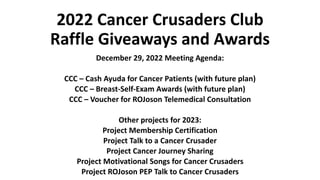 2022 Cancer Crusaders Club
Raffle Giveaways and Awards
December 29, 2022 Meeting Agenda:
CCC – Cash Ayuda for Cancer Patients (with future plan)
CCC – Breast-Self-Exam Awards (with future plan)
CCC – Voucher for ROJoson Telemedical Consultation
Other projects for 2023:
Project Membership Certification
Project Talk to a Cancer Crusader
Project Cancer Journey Sharing
Project Motivational Songs for Cancer Crusaders
Project ROJoson PEP Talk to Cancer Crusaders
 