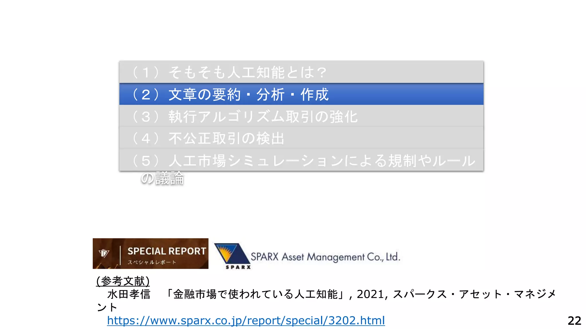 22
（２）文章の要約・分析・作成
（３）執行アルゴリズム取引の強化
（４）不公正取引の検出
（１）そもそも人工知能とは？
（５）人工市場シミュレーションによる規制やルール
の議論
(参考文献)
水田孝信 「金融市場で使われている人工知能」, 2021, スパークス・アセット・マネジメ
ント
https://www.sparx.co.jp/report/special/3202.html
 