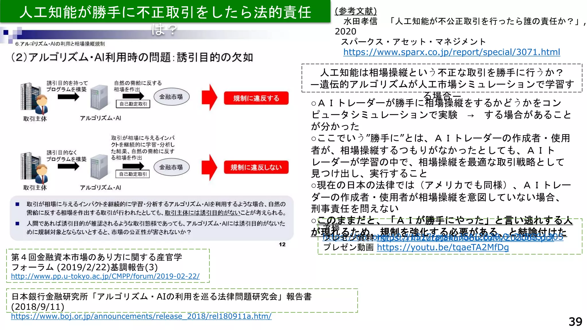 39
第４回金融資本市場のあり方に関する産官学
フォーラム (2019/2/22)基調報告(3)
http://www.pp.u-tokyo.ac.jp/CMPP/forum/2019-02-22/
人工知能が勝手に不正取引をしたら法的責任
は？
日本銀行金融研究所「アルゴリズム・AIの利用を巡る法律問題研究会」報告書
(2018/9/11)
https://www.boj.or.jp/announcements/release_2018/rel180911a.htm/
(参考文献)
水田孝信 「人工知能が不公正取引を行ったら誰の責任か？」,
2020
スパークス・アセット・マネジメント
https://www.sparx.co.jp/report/special/3071.html
人工知能は相場操縦という不正な取引を勝手に行うか？
―遺伝的アルゴリズムが人工市場シミュレーションで学習す
る場合―
○ＡＩトレーダーが勝手に相場操縦をするかどうかをコン
ピュータシミュレーションで実験 → する場合があること
が分かった
○ここでいう”勝手に”とは、ＡＩトレーダーの作成者・使用
者が、相場操縦するつもりがなかったとしても、ＡＩト
レーダーが学習の中で、相場操縦を最適な取引戦略として
見つけ出し、実行すること
○現在の日本の法律では（アメリカでも同様）、ＡＩトレー
ダーの作成者・使用者が相場操縦を意図していない場合、
刑事責任を問えない
○このままだと、「ＡＩが勝手にやった」と言い逃れする人
が現れるため、規制を強化する必要がある、と結論付けた
予稿
https://doi.org/10.11517/pjsai.JSAI2020.0_2L5GS1305
プレゼン資料 https://mizutatakanobu.com/202006.pdf
プレゼン動画 https://youtu.be/tqaeTA2MfDg
 