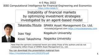1
Instability of financial markets
by optimizing investment strategies
investigated by an agent-based model
SPARX Asset Management Co. Ltd.
Takanobu Mizuta
4-5 May 2022
IEEE Computational Intelligence for Financial Engineering and Economics
mizutata[at]gmail.com https://mizutatakanobu.com
https://cifer.risklab.fi/
Kogakuin University
Isao Yagi
Nagaoka University
Kosei Takashima
Note that the opinions contained herein are solely those of the authors and do not
necessarily reflect those of SPARX Asset Management Co., Ltd.
https://mizutatakanobu.com/2022CIFEr.pdf
You can download this presentation material from
 