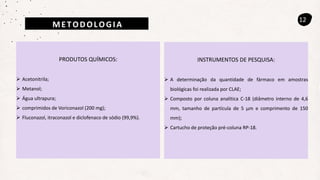 METODOLOGIA
12
PRODUTOS QUÍMICOS:
 Acetonitrila;
 Metanol;
 Água ultrapura;
 comprimidos de Voriconazol (200 mg);
 Fluconazol, itraconazol e diclofenaco de sódio (99,9%).
INSTRUMENTOS DE PESQUISA:
 A determinação da quantidade de fármaco em amostras
biológicas foi realizada por CLAE;
 Composto por coluna analítica C-18 (diâmetro interno de 4,6
mm, tamanho de partícula de 5 µm e comprimento de 150
mm);
 Cartucho de proteção pré-coluna RP-18.
 