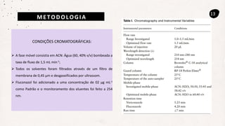 METODOLOGIA
13
CONDIÇÕES CROMATOGRÁFICAS:
 A fase móvel consistia em ACN: Água (60, 40% v/v) bombeada a
taxa de fluxo de 1,5 mL min-1;
 Todos os solventes foram filtrados através de um filtro de
membrana de 0,45 µm e desgaseificados por ultrassom.
 Fluconazol foi adicionado a uma concentração de 02 µg mL-1
como Padrão e o monitoramento dos eluentes foi feito a 254
nm.
 