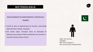 METODOLOGIA
15
RECRUTAMENTO DE PARTICIPANTES E PROTOCOLO
PADRÃO
 Comitê de ética do departamento de farmácia, Universidade
Abdul Wali Khan, Mardan, Paquistão;
 Este estudo seguiu “princípios éticos da declaração de
Helsinque para pesquisa médica envolvendo seres humanos” e
“diretrizes de boas práticas clínicas”.
Idade :18 a 35 anos
Saudáveis
IMC: 22,4 a 24,8 kg m-2
Sem uso de outros medicamentos
 