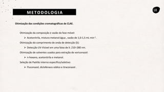 18
Otimização das condições cromatográficas de CLAE.
Otimização da composição e vazão da fase móvel:
 Acetonitrila, mistura metanol:água , vazão de 1,0-1,5 mL min-1.
Otimização do comprimento de onda de detecção (λ):
 Detecção UV-Visível em uma faixa de λ: 210–280 nm.
Otimização de solventes usados para extração de voriconazol:
 n-hexano, acetonitrila e metanol.
Seleção de Padrão interno específico/seletivo:
 Fluconazol, diclofenaco sódico e itraconazol .
METODOLOGIA
 
