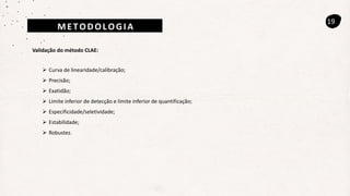 19
Validação do método CLAE:
 Curva de linearidade/calibração;
 Precisão;
 Exatidão;
 Limite inferior de detecção e limite inferior de quantificação;
 Especificidade/seletividade;
 Estabilidade;
 Robustez.
METODOLOGIA
 