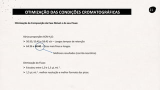 OTIMIZAÇÃO DAS CONDIÇÕES CROMATOGRÁFICAS
21
Otimização da Composição da Fase Móvel e do seu Fluxo:
Várias proporções ACN-H2O:
 50:50, 55:45 e 58:42 v/v – Longos tempos de retenção
 64:36 e 60:40 – Picos mais finos e longos.
Melhores resultados (corrida isocrática)
Otimização do Fluxo:
 Estudou entre 1,0 e 1,5 µL mL-1.
 1,5 µL mL-1. melhor resolução e melhor formato dos picos.
 