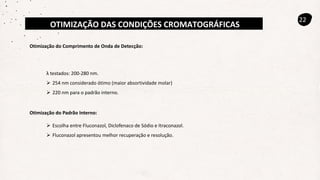 OTIMIZAÇÃO DAS CONDIÇÕES CROMATOGRÁFICAS
22
Otimização do Comprimento de Onda de Detecção:
λ testados: 200-280 nm.
 254 nm considerado ótimo (maior absortividade molar)
 220 nm para o padrão interno.
 Escolha entre Fluconazol, Diclofenaco de Sódio e Itraconazol.
 Fluconazol apresentou melhor recuperação e resolução.
Otimização do Padrão Interno:
 