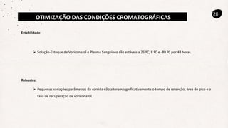 OTIMIZAÇÃO DAS CONDIÇÕES CROMATOGRÁFICAS
28
Estabilidade
 Solução-Estoque de Voriconazol e Plasma Sanguíneo são estáveis a 25 ºC, 8 ºC e -80 ºC por 48 horas.
 Pequenas variações parâmetros da corrida não alteram significativamente o tempo de retenção, área do pico e a
taxa de recuperação de voriconazol.
Robustez:
 