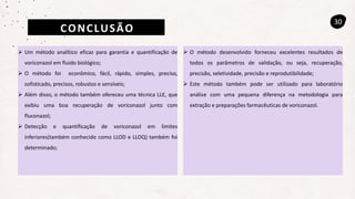 CONCLUSÃO
30
 Um método analítico eficaz para garantia e quantificação de
voriconazol em fluido biológico;
 O método foi econômico, fácil, rápido, simples, preciso,
sofisticado, precisos, robustos e sensíveis;
 Além disso, o método também ofereceu uma técnica LLE, que
exibiu uma boa recuperação de voriconazol junto com
fluconazol;
 Detecção e quantificação de voriconazol em limites
inferiores(também conhecido como LLOD e LLOQ) também foi
determinado;
 O método desenvolvido forneceu excelentes resultados de
todos os parâmetros de validação, ou seja, recuperação,
precisão, seletividade, precisão e reprodutibilidade;
 Este método também pode ser utilizado para laboratório
análise com uma pequena diferença na metodologia para
extração e preparações farmacêuticas de voriconazol.
 