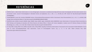 REFERÊNCIAS
34
 STOPHER, David A.; GAGE, Richard. Determination of a new antifungal agent, voriconazole, by multidimensional high-performance liquid chromatography with direct plasma injection onto a
size-exclusion column. Journal Of Chromatography B: Biomedical Sciences and Applications, [S.L.], v. 691, n. 2, p. 441-448, abr. 1997. Elsevier BV. http://dx.doi.org/10.1016/s0378-
4347(96)00408-2.
 THEURETZBACHER, Ursula; IHLE, Franziska; DERENDORF, Hartmut. Pharmacokinetic/Pharmacodynamic Profile of Voriconazole. Clinical Pharmacokinetics, [S.L.], v. 45, n. 7, p. 649-663, 2006.
Springer Science and Business Media LLC. http://dx.doi.org/10.2165/00003088-200645070-00002.
 YOUSEFIAN, Sahar; DASTAN, Farzaneh; MARJANI, Majid; TABARSI, Payam; BARATI, Saghar; SHAHSAVARI, Nahid; KOBARFARD, Farzad. Determination of Voriconazole Plasma Concentration by
HPLC Technique and Evaluating Its Association with Clinical Outcome and Adverse Effects in Patients with Invasive Aspergillosis. Canadian Journal Of Infectious Diseases And Medical
Microbiology, [S.L.], v. 2021, p. 1-6, 12 abr. 2021. Hindawi Limited. http://dx.doi.org/10.1155/2021/5497427.
 YU, Yong; YANG, Yu-Qing; ZENG, Nv-Jin; ZHANG, Hong-Wen; SUN, Lu-Ning; WANG, Yong-Qing. Simultaneous Determination of Voriconazole and Its Voriconazole N-Oxide Metabolite in Human
Urine by Liquid Chromatography/Tandem Mass Spectrometry. Journal Of Chromatographic Science, [S.L.], p. 1-7, 11 nov. 2021. Oxford University Press (OUP).
http://dx.doi.org/10.1093/chromsci/bmab126.
 