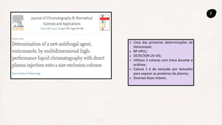 7
 Uma das primeiras determinações de
Voriconazol;
 RP-HPLC;
 DETECTOR UV-VIS;
 Utilizou 3 colunas com troca durante a
análises;
 Coluna 1 é de exclusão por tamanho
para separar as proteínas do plasma;
 Diversas fases móveis.
 