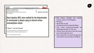 8
 Não utilizou extração nem padrão
interno, apenas centrifugação;
 RP-HPLC;
 DETECTOR UV-VIS;
 COLUNA DE SÍLICA COM PEPTÍDEO;
 Fase móvel acetonitrila-tampão de
dihidrogenofosfato (17:83 v/v);
 Utilizou altura dos picos invés das áreas
para construção da curva;
 Troca frequente da coluna de guarda e
150 análises para pressão de 3000 psi.
 