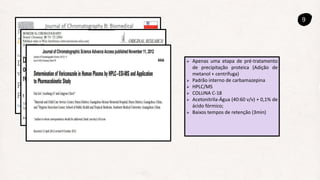 9
 Apenas uma etapa de pré-tratamento
de precipitação proteica (Adição de
metanol + centrífuga)
 Padrão interno de carbamazepina
 HPLC/MS
 COLUNA C-18
 Acetonitrila-Água (40:60 v/v) + 0,1% de
ácido fórmico;
 Baixos tempos de retenção (3min)
 