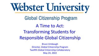 A Time to Act:
Transforming Students for
Responsible Global Citizenship
Bruce Umbaugh
Director, Global Citizenship Program
Twelfth Global Citizenship Collaboratory
May 24, 2022
 
