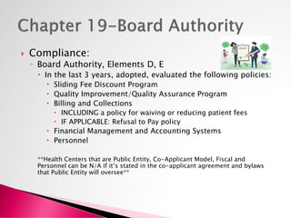  Compliance:
◦ Board Authority, Elements D, E
 In the last 3 years, adopted, evaluated the following policies:
 Sliding Fee Discount Program
 Quality Improvement/Quality Assurance Program
 Billing and Collections
 INCLUDING a policy for waiving or reducing patient fees
 IF APPLICABLE: Refusal to Pay policy
 Financial Management and Accounting Systems
 Personnel
**Health Centers that are Public Entity, Co-Applicant Model, Fiscal and
Personnel can be N/A if it’s stated in the co-applicant agreement and bylaws
that Public Entity will oversee**
 