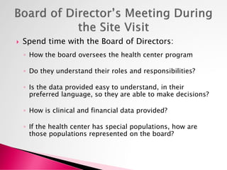  Spend time with the Board of Directors:
◦ How the board oversees the health center program
◦ Do they understand their roles and responsibilities?
◦ Is the data provided easy to understand, in their
preferred language, so they are able to make decisions?
◦ How is clinical and financial data provided?
◦ If the health center has special populations, how are
those populations represented on the board?
 