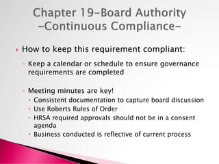  How to keep this requirement compliant:
◦ Keep a calendar or schedule to ensure governance
requirements are completed
◦ Meeting minutes are key!
 Consistent documentation to capture board discussion
 Use Roberts Rules of Order
 HRSA required approvals should not be in a consent
agenda
 Business conducted is reflective of current process
 