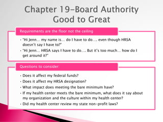 • “Hi Jenn… my name is… do I have to do…. even though HRSA
doesn’t say I have to?”
• “Hi Jenn… HRSA says I have to do…. But it’s too much… how do I
get around it?”
Requirements are the floor not the ceiling
• Does it affect my federal funds?
• Does it affect my HRSA designation?
• What impact does meeting the bare minimum have?
• If my health center meets the bare minimum, what does it say about
my organization and the culture within my health center?
• Did my health center review my state non-profit laws?
Questions to consider:
 