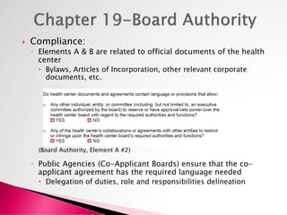  Compliance:
◦ Elements A & B are related to official documents of the health
center
 Bylaws, Articles of Incorporation, other relevant corporate
documents, etc.
(Board Authority, Element A #2)
◦ Public Agencies (Co-Applicant Boards) ensure that the co-
applicant agreement has the required language needed
 Delegation of duties, role and responsibilities delineation
 
