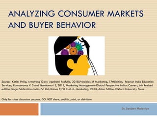 ANALYZING CONSUMER MARKETS
AND BUYER BEHAVIOR
Source: Kotler Philip, Armstrong Gary, Agnihotri Prafulla, 2018,Principles of Marketing, 17thEdition, Pearson India Education
Services; Ramaswamy V. S and Namkumari S, 2018, Marketing Management-Global Perspective Indian Context, 6th Revised
edition, Sage Publications India Pvt Ltd; Baines P, Fill C et al., Marketing, 2013, Asian Edition, Oxford University Press.
Only for class discussion purpose, DO NOT share, publish, print, or distribute
Dr. Sanjeev Malaviya
 