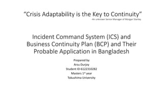 Incident Command System (ICS) and
Business Continuity Plan (BCP) and Their
Probable Application in Bangladesh
Prepared by
Arzu Durjoy
Student ID-6122310282
Masters 1st year
Tokushima University
“Crisis Adaptability is the Key to Continuity”
-An unknown Senior Manager of Morgan Stanley
 