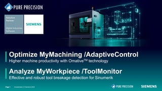 Optimize MyMachining /AdaptiveControl
Higher machine productivity with OmativeTM technology
Analyze MyWorkpiece /ToolMonitor
Effective and robust tool breakage detection for Sinumerik
Page 1 Unrestricted | © Siemens 2022
Page 1
 