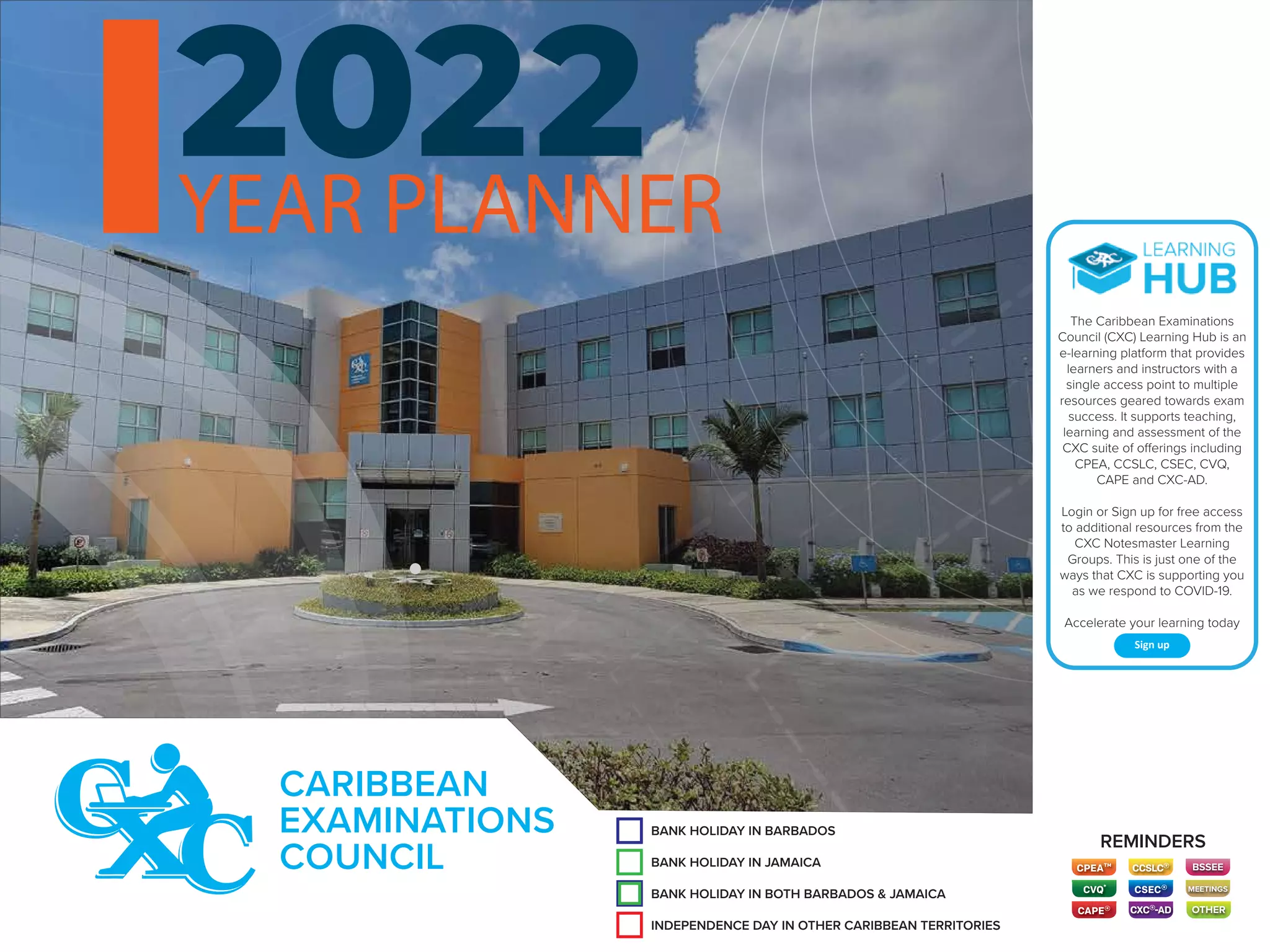 BANK HOLIDAY IN BARBADOS
CARIBBEAN
EXAMINATIONS
COUNCIL
INDEPENDENCE DAY IN OTHER CARIBBEAN TERRITORIES
BANK HOLIDAY IN JAMAICA
BANK HOLIDAY IN BARBADOS
BANK HOLIDAY IN BOTH BARBADOS & JAMAICA
REMINDERS
OTHER
BSSEE
MEETINGS
The Caribbean Examinations
Council (CXC) Learning Hub is an
e-learning platform that provides
learners and instructors with a
single access point to multiple
resources geared towards exam
success. It supports teaching,
learning and assessment of the
CXC suite of offerings including
CPEA, CCSLC, CSEC, CVQ,
CAPE and CXC-AD.
Login or Sign up for free access
to additional resources from the
CXC Notesmaster Learning
Groups. This is just one of the
ways that CXC is supporting you
as we respond to COVID-19.
Accelerate your learning today
Sign up
YEAR PLANNER
CXC®-AD
 