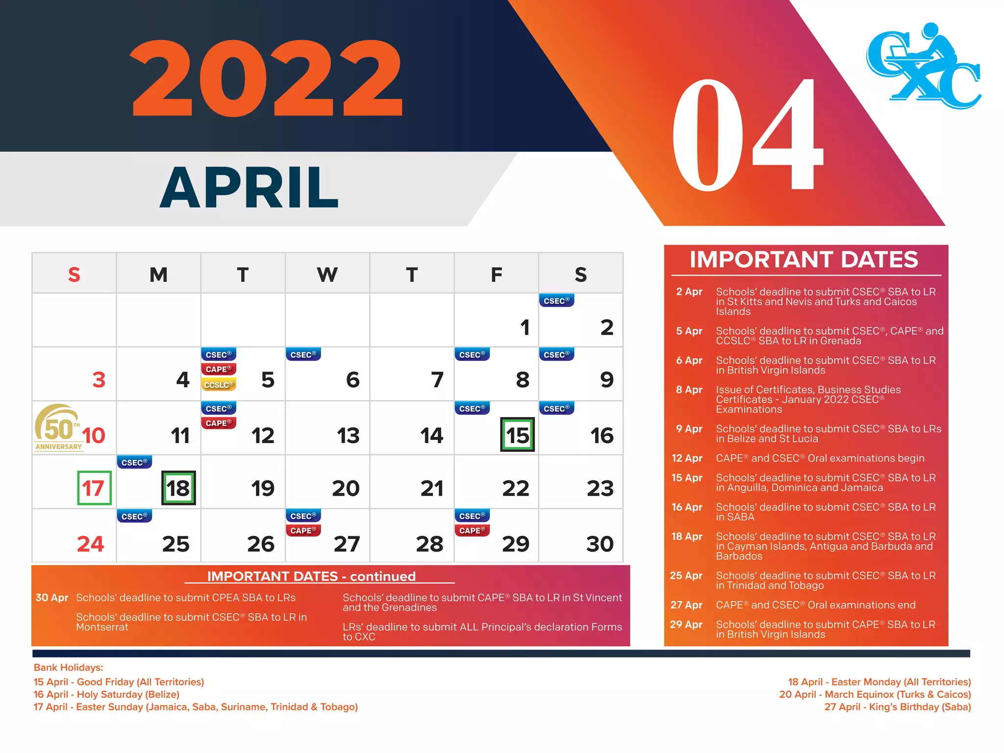 Bank Holidays:
18 April - Easter Monday (All Territories)
20 April - March Equinox (Turks & Caicos)
27 April - King’s Birthday (Saba)
15 April - Good Friday (All Territories)
16 April - Holy Saturday (Belize)
17 April - Easter Sunday (Jamaica, Saba, Suriname, Trinidad & Tobago)
IMPORTANT DATES
APRIL 04
2
4 5 6 7 8 9
11 12 13 14 15 16
10
18 19 20 21 22 23
17
25 26 27 28 29 30
24
3
1
Schools’ deadline to submit CSEC® SBA to LR
in St Kitts and Nevis and Turks and Caicos
Islands
Schools’ deadline to submit CSEC®, CAPE® and
CCSLC® SBA to LR in Grenada
Schools’ deadline to submit CSEC® SBA to LR
in British Virgin Islands
Issue of Certificates, Business Studies
Certificates - January 2022 CSEC®
Examinations
Schools’ deadline to submit CSEC® SBA to LRs
in Belize and St Lucia
CAPE® and CSEC® Oral examinations begin
Schools’ deadline to submit CSEC® SBA to LR
in Anguilla, Dominica and Jamaica
Schools’ deadline to submit CSEC® SBA to LR
in SABA
Schools’ deadline to submit CSEC® SBA to LR
in Cayman Islands, Antigua and Barbuda and
Barbados
Schools’ deadline to submit CSEC® SBA to LR
in Trinidad and Tobago
CAPE® and CSEC® Oral examinations end
Schools’ deadline to submit CAPE® SBA to LR
in British Virgin Islands
2 Apr
5 Apr
6 Apr
8 Apr
9 Apr
12 Apr
15 Apr
16 Apr
18 Apr
25 Apr
27 Apr
29 Apr
IMPORTANT DATES - continued
Schools’ deadline to submit CPEA SBA to LRs
Schools’ deadline to submit CSEC® SBA to LR in
Montserrat
30 Apr Schools’ deadline to submit CAPE® SBA to LR in St Vincent
and the Grenadines
LRs’ deadline to submit ALL Principal’s declaration Forms
to CXC
 