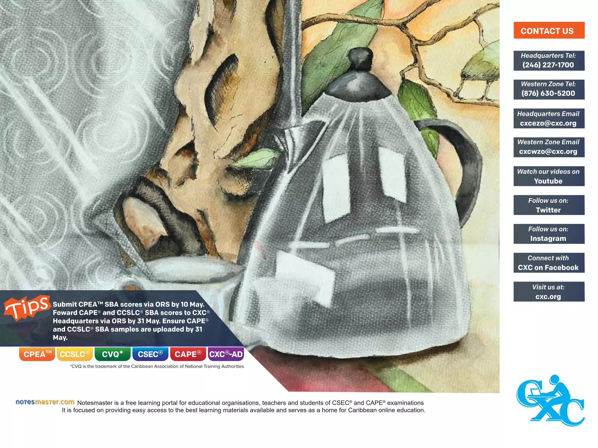 Notesmaster is a free learning portal for educational organisations, teachers and students of CSEC®
and CAPE®
examinations
It is focused on providing easy access to the best learning materials available and serves as a home for Caribbean online education.
(246) 227-1700
Headquarters Tel:
(876) 630-5200
Western Zone Tel:
cxcezo@cxc.org
Headquarters Email
cxcwzo@cxc.org
Western Zone Email
Youtube
Watch our videos on
Twitter
Follow us on:
Instagram
Follow us on:
CXC on Facebook
Connect with
cxc.org
Visit us at:
CONTACT US
Submit CPEATM
SBA scores via ORS by 10 May.
Foward CAPE® and CCSLC® SBA scores to CXC®
Headquarters via ORS by 31 May. Ensure CAPE®
and CCSLC® SBA samples are uploaded by 31
May.
Tips
 