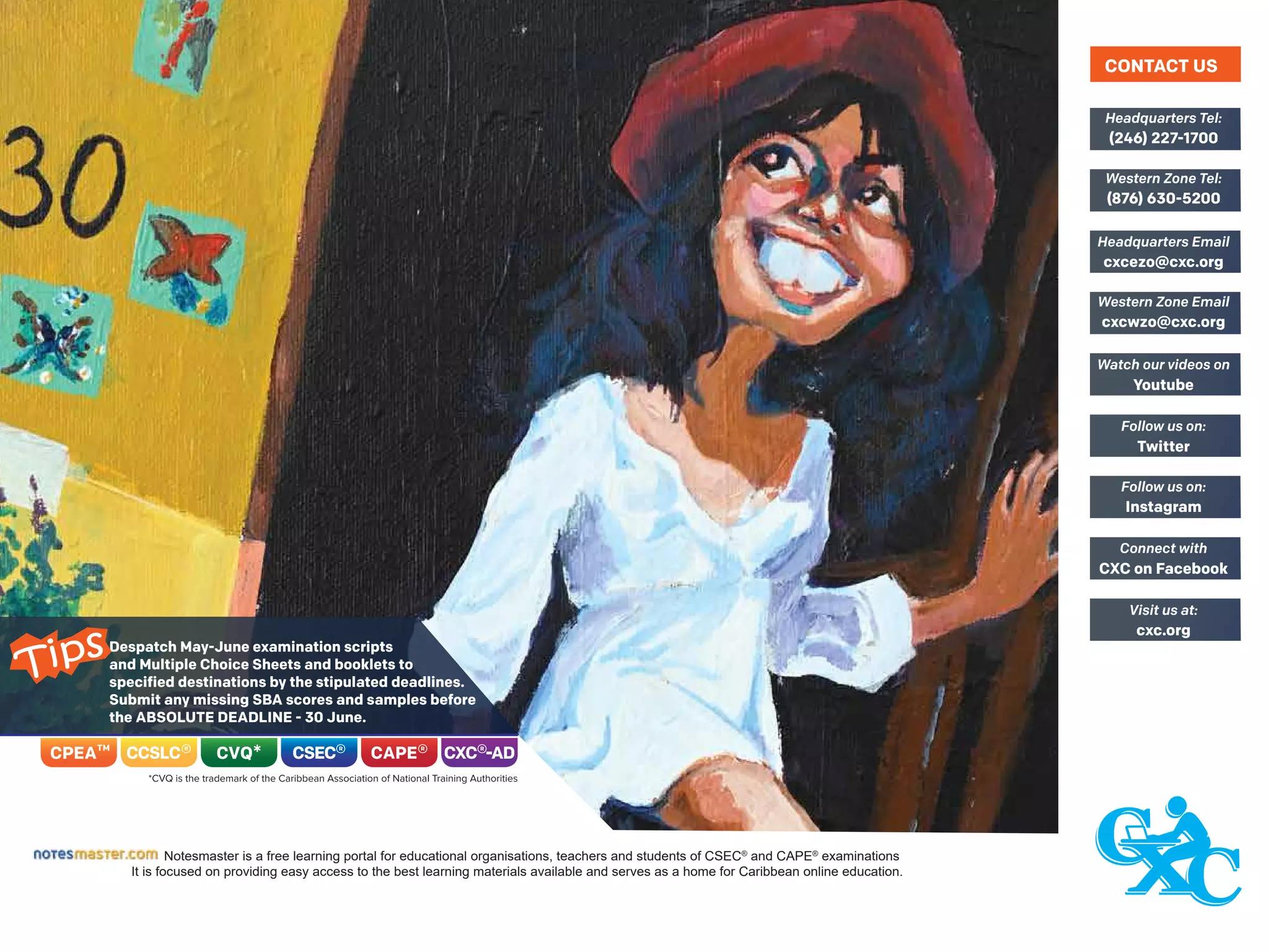 Despatch May-June examination scripts
and Multiple Choice Sheets and booklets to
specified destinations by the stipulated deadlines.
Submit any missing SBA scores and samples before
the ABSOLUTE DEADLINE - 30 June.
Notesmaster is a free learning portal for educational organisations, teachers and students of CSEC®
and CAPE®
examinations
It is focused on providing easy access to the best learning materials available and serves as a home for Caribbean online education.
(246) 227-1700
Headquarters Tel:
(876) 630-5200
Western Zone Tel:
cxcezo@cxc.org
Headquarters Email
cxcwzo@cxc.org
Western Zone Email
Youtube
Watch our videos on
Twitter
Follow us on:
Instagram
Follow us on:
CXC on Facebook
Connect with
cxc.org
Visit us at:
CONTACT US
Tips
 