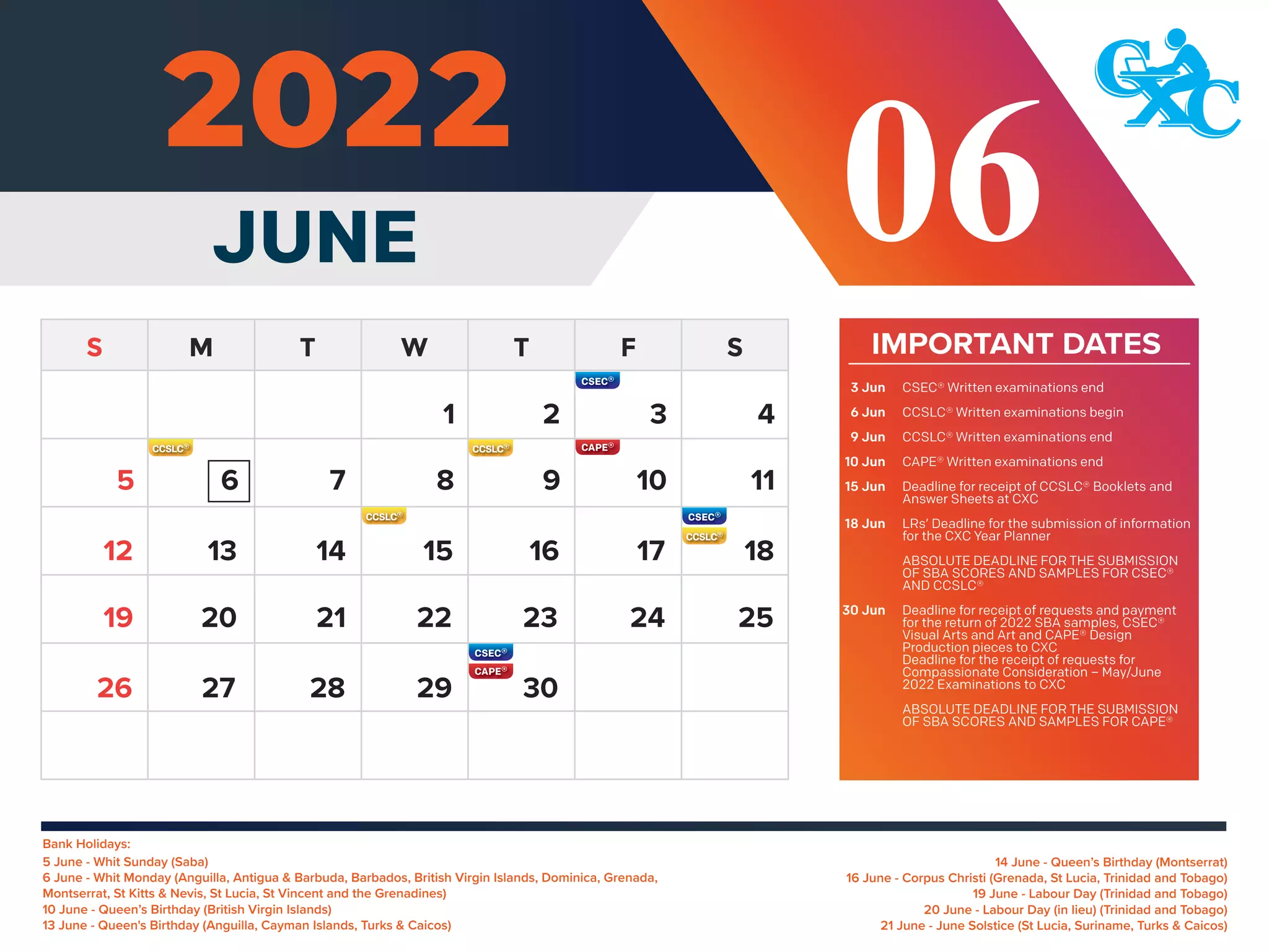 Bank Holidays:
14 June - Queen’s Birthday (Montserrat)
16 June - Corpus Christi (Grenada, St Lucia, Trinidad and Tobago)
19 June - Labour Day (Trinidad and Tobago)
20 June - Labour Day (in lieu) (Trinidad and Tobago)
21 June - June Solstice (St Lucia, Suriname, Turks & Caicos)
5 June - Whit Sunday (Saba)
6 June - Whit Monday (Anguilla, Antigua & Barbuda, Barbados, British Virgin Islands, Dominica, Grenada,
Montserrat, St Kitts & Nevis, St Lucia, St Vincent and the Grenadines)
10 June - Queen’s Birthday (British Virgin Islands)
13 June - Queen's Birthday (Anguilla, Cayman Islands, Turks & Caicos)
IMPORTANT DATES
CSEC® Written examinations end
CCSLC® Written examinations begin
CCSLC® Written examinations end
CAPE® Written examinations end
Deadline for receipt of CCSLC® Booklets and
Answer Sheets at CXC
LRs’ Deadline for the submission of information
for the CXC Year Planner
ABSOLUTE DEADLINE FOR THE SUBMISSION
OF SBA SCORES AND SAMPLES FOR CSEC®
AND CCSLC®
Deadline for receipt of requests and payment
for the return of 2022 SBA samples, CSEC®
Visual Arts and Art and CAPE® Design
Production pieces to CXC
Deadline for the receipt of requests for
Compassionate Consideration – May/June
2022 Examinations to CXC
ABSOLUTE DEADLINE FOR THE SUBMISSION
OF SBA SCORES AND SAMPLES FOR CAPE®
3 Jun
6 Jun
9 Jun
10 Jun
15 Jun
18 Jun
30 Jun
4
1 2 3
6 7 8 9 10 11
13 14 15 16 17 18
12
20 21 22 23 24 25
19
27 28 29 30
26
5
JUNE 06
 