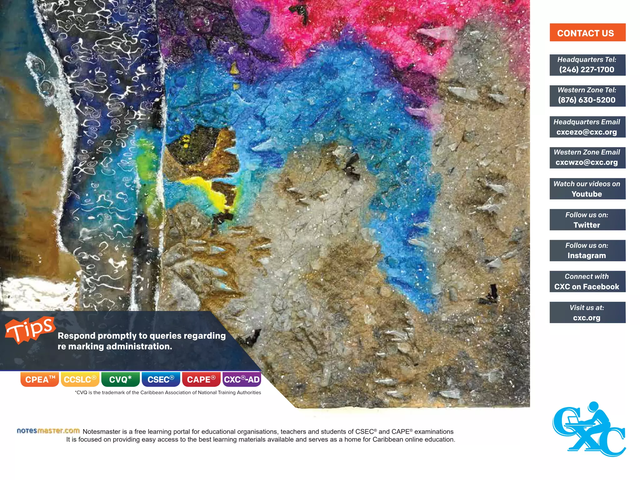 Respond promptly to queries regarding
re marking administration.
Notesmaster is a free learning portal for educational organisations, teachers and students of CSEC®
and CAPE®
examinations
It is focused on providing easy access to the best learning materials available and serves as a home for Caribbean online education.
(246) 227-1700
Headquarters Tel:
(876) 630-5200
Western Zone Tel:
cxcezo@cxc.org
Headquarters Email
cxcwzo@cxc.org
Western Zone Email
Youtube
Watch our videos on
Twitter
Follow us on:
Instagram
Follow us on:
CXC on Facebook
Connect with
cxc.org
Visit us at:
CONTACT US
Tips
 