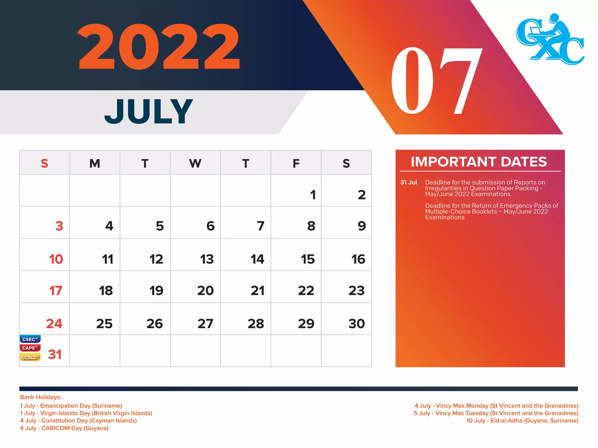 31
Bank Holidays:
4 July - Vincy Mas Monday (St Vincent and the Grenadines)
5 July - Vincy Mas Tuesday (St Vincent and the Grenadines)
10 July - Eid-al-Adha (Guyana, Suriname)
1 July - Emancipation Day (Suriname)
1 July - Virgin Islands Day (British Virgin Islands)
4 July - Constitution Day (Cayman Islands)
4 July - CARICOM Day (Guyana)
IMPORTANT DATES
Deadline for the submission of Reports on
Irregularities in Question Paper Packing -
May/June 2022 Examinations
Deadline for the Return of Emergency Packs of
Multiple-Choice Booklets – May/June 2022
Examinations
31 Jul
JULY 07
2
4 5 6 7 8 9
11 12 13 14 15 16
10
18 19 20 21 22 23
17
25 26 27 28 29 30
24
3
1
 