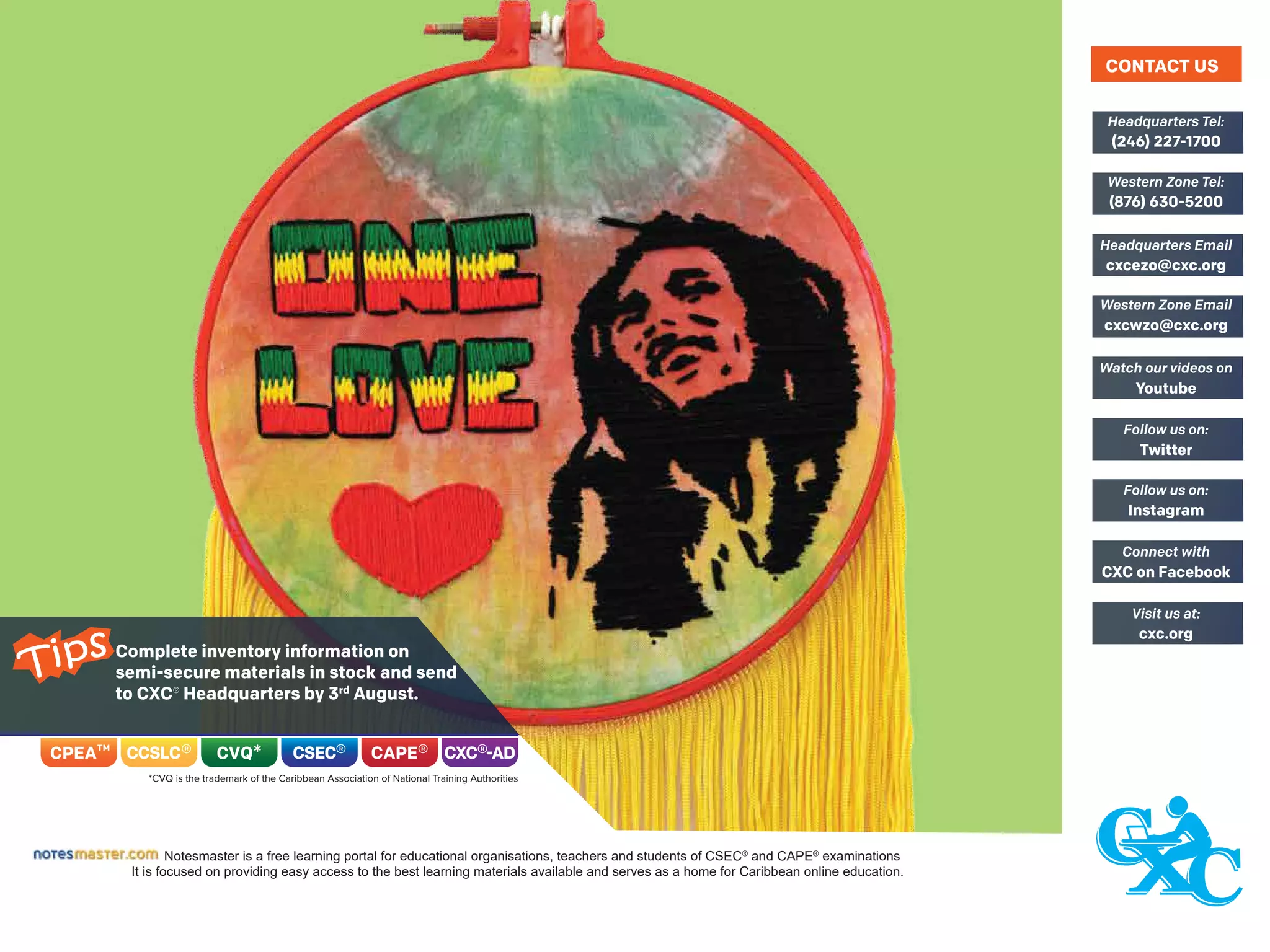 Complete inventory information on
semi-secure materials in stock and send
to CXC® Headquarters by 3rd
August.
Notesmaster is a free learning portal for educational organisations, teachers and students of CSEC®
and CAPE®
examinations
It is focused on providing easy access to the best learning materials available and serves as a home for Caribbean online education.
(246) 227-1700
Headquarters Tel:
(876) 630-5200
Western Zone Tel:
cxcezo@cxc.org
Headquarters Email
cxcwzo@cxc.org
Western Zone Email
Youtube
Watch our videos on
Twitter
Follow us on:
Instagram
Follow us on:
CXC on Facebook
Connect with
cxc.org
Visit us at:
CONTACT US
Tips
 