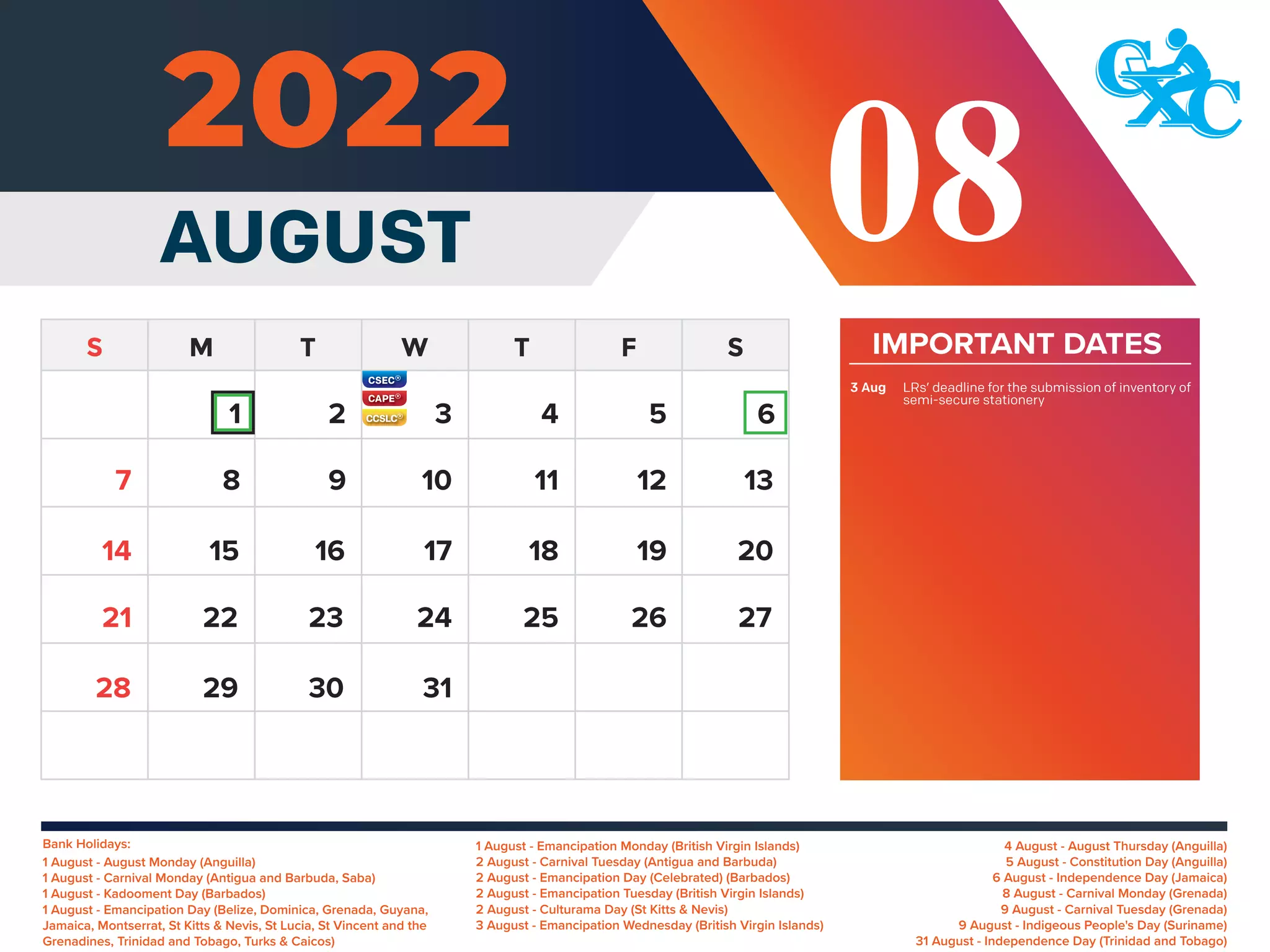 Bank Holidays: 4 August - August Thursday (Anguilla)
5 August - Constitution Day (Anguilla)
6 August - Independence Day (Jamaica)
8 August - Carnival Monday (Grenada)
9 August - Carnival Tuesday (Grenada)
9 August - Indigeous People's Day (Suriname)
31 August - Independence Day (Trinidad and Tobago)
1 August - Emancipation Monday (British Virgin Islands)
2 August - Carnival Tuesday (Antigua and Barbuda)
2 August - Emancipation Day (Celebrated) (Barbados)
2 August - Emancipation Tuesday (British Virgin Islands)
2 August - Culturama Day (St Kitts & Nevis)
3 August - Emancipation Wednesday (British Virgin Islands)
1 August - August Monday (Anguilla)
1 August - Carnival Monday (Antigua and Barbuda, Saba)
1 August - Kadooment Day (Barbados)
1 August - Emancipation Day (Belize, Dominica, Grenada, Guyana,
Jamaica, Montserrat, St Kitts & Nevis, St Lucia, St Vincent and the
Grenadines, Trinidad and Tobago, Turks & Caicos)
IMPORTANT DATES
LRs’ deadline for the submission of inventory of
semi-secure stationery
3 Aug
AUGUST 08
6
8 9 10 11 12 13
15 16 17 18 19 20
14
22 23 24 25 26 27
21
29 30 31
28
7
1 2 3 4 5
 