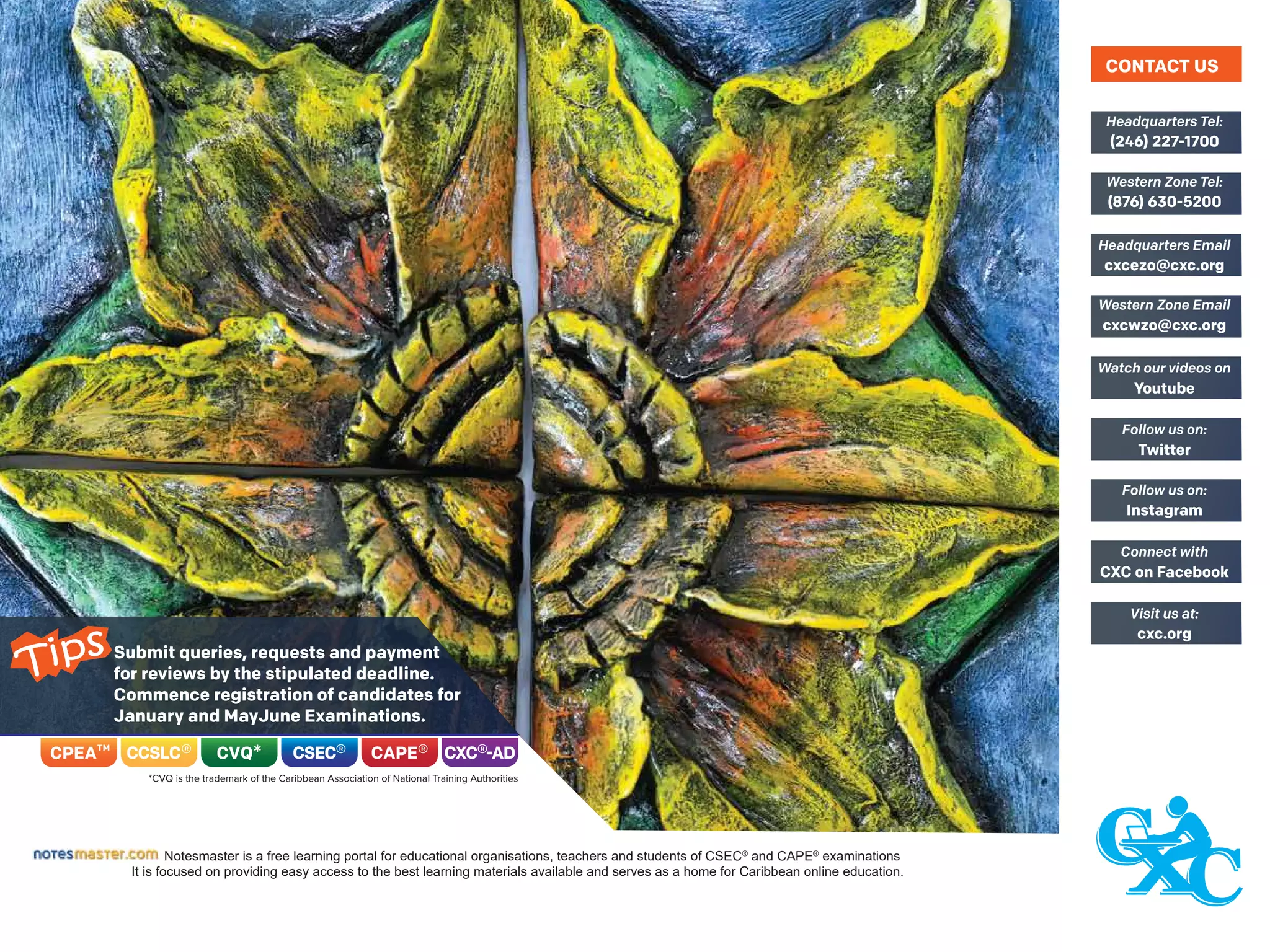 Submit queries, requests and payment
for reviews by the stipulated deadline.
Commence registration of candidates for
January and MayJune Examinations.
Notesmaster is a free learning portal for educational organisations, teachers and students of CSEC®
and CAPE®
examinations
It is focused on providing easy access to the best learning materials available and serves as a home for Caribbean online education.
(246) 227-1700
Headquarters Tel:
(876) 630-5200
Western Zone Tel:
cxcezo@cxc.org
Headquarters Email
cxcwzo@cxc.org
Western Zone Email
Youtube
Watch our videos on
Twitter
Follow us on:
Instagram
Follow us on:
CXC on Facebook
Connect with
cxc.org
Visit us at:
CONTACT US
Tips
 