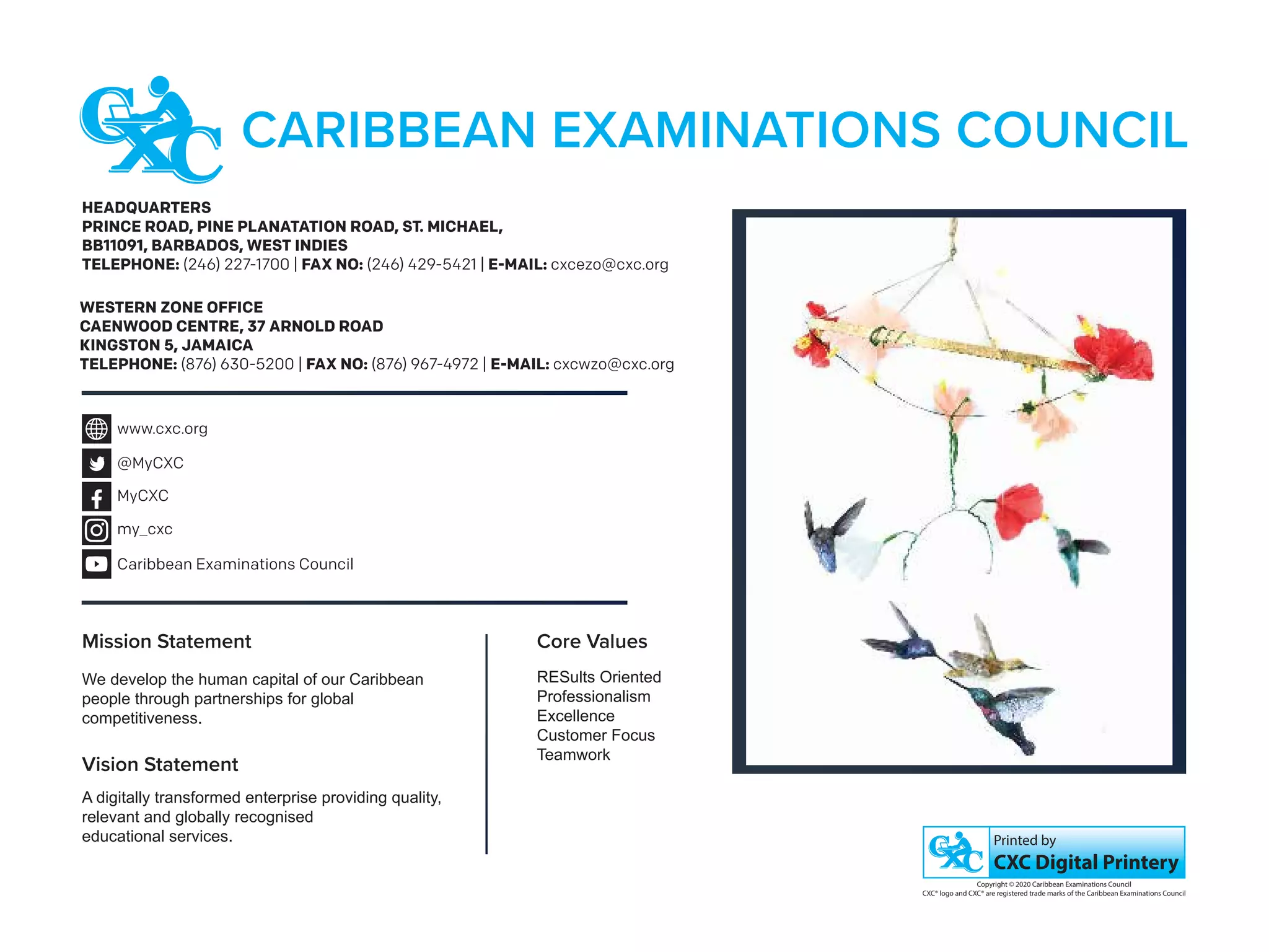 HEADQUARTERS
PRINCE ROAD, PINE PLANATATION ROAD, ST. MICHAEL,
BB11091, BARBADOS, WEST INDIES
TELEPHONE: (246) 227-1700 | FAX NO: (246) 429-5421 | E-MAIL: cxcezo@cxc.org
WESTERN ZONE OFFICE
CAENWOOD CENTRE, 37 ARNOLD ROAD
KINGSTON 5, JAMAICA
TELEPHONE: (876) 630-5200 | FAX NO: (876) 967-4972 | E-MAIL: cxcwzo@cxc.org
CXC Digital Printery
Printed by
Copyright © 2020 Caribbean Examinations Council
CXC® logo and CXC® are registered trade marks of the Caribbean Examinations Council
CARIBBEAN EXAMINATIONS COUNCIL
Mission Statement
We develop the human capital of our Caribbean
people through partnerships for global
competitiveness.
Core Values
RESults Oriented
Professionalism
Excellence
Customer Focus
Teamwork
Vision Statement
A digitally transformed enterprise providing quality,
relevant and globally recognised
educational services.
www.cxc.org
@MyCXC
MyCXC
my_cxc
Caribbean Examinations Council
C
X
C
®
-
A
D
 
