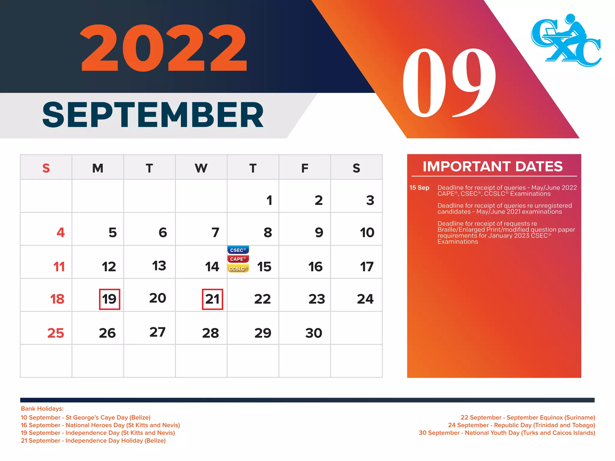 Bank Holidays:
22 September - September Equinox (Suriname)
24 September - Republic Day (Trinidad and Tobago)
30 September - National Youth Day (Turks and Caicos Islands)
10 September - St George’s Caye Day (Belize)
16 September - National Heroes Day (St Kitts and Nevis)
19 September - Independence Day (St Kitts and Nevis)
21 September - Independence Day Holiday (Belize)
IMPORTANT DATES
Deadline for receipt of queries - May/June 2022
CAPE®, CSEC®, CCSLC® Examinations
Deadline for receipt of queries re unregistered
candidates - May/June 2021 examinations
Deadline for receipt of requests re
Braille/Enlarged Print/modified question paper
requirements for January 2023 CSEC®
Examinations
15 Sep
5 6 7 8 9 10
12 13 14 15 16 17
11
19 20 21 22 23 24
18
26 27 28 29 30
25
4
SEPTEMBER
1 2 3
09
 