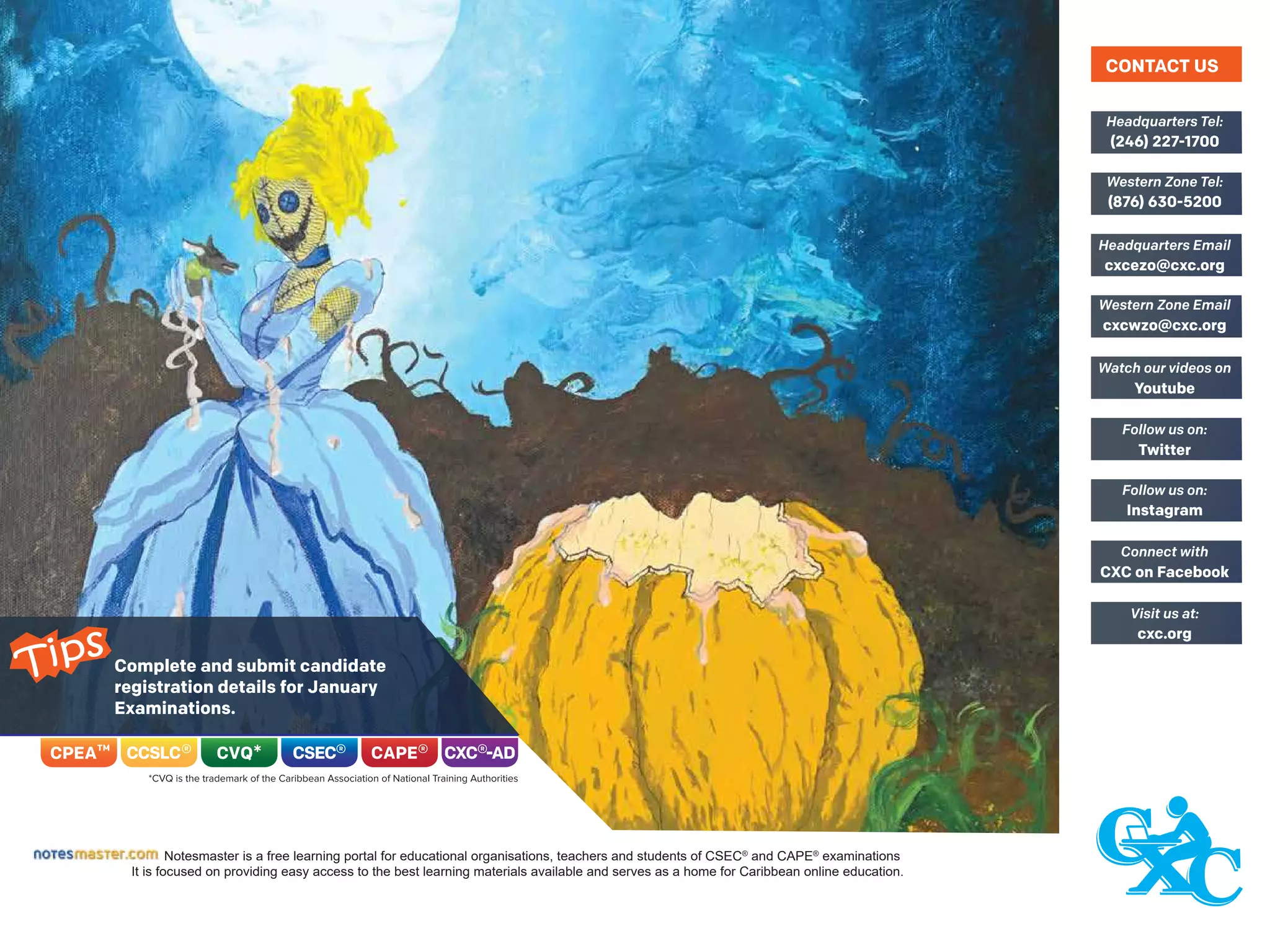 Complete and submit candidate
registration details for January
Examinations.
Notesmaster is a free learning portal for educational organisations, teachers and students of CSEC®
and CAPE®
examinations
It is focused on providing easy access to the best learning materials available and serves as a home for Caribbean online education.
(246) 227-1700
Headquarters Tel:
(876) 630-5200
Western Zone Tel:
cxcezo@cxc.org
Headquarters Email
cxcwzo@cxc.org
Western Zone Email
Youtube
Watch our videos on
Twitter
Follow us on:
Instagram
Follow us on:
CXC on Facebook
Connect with
cxc.org
Visit us at:
CONTACT US
Tips
 