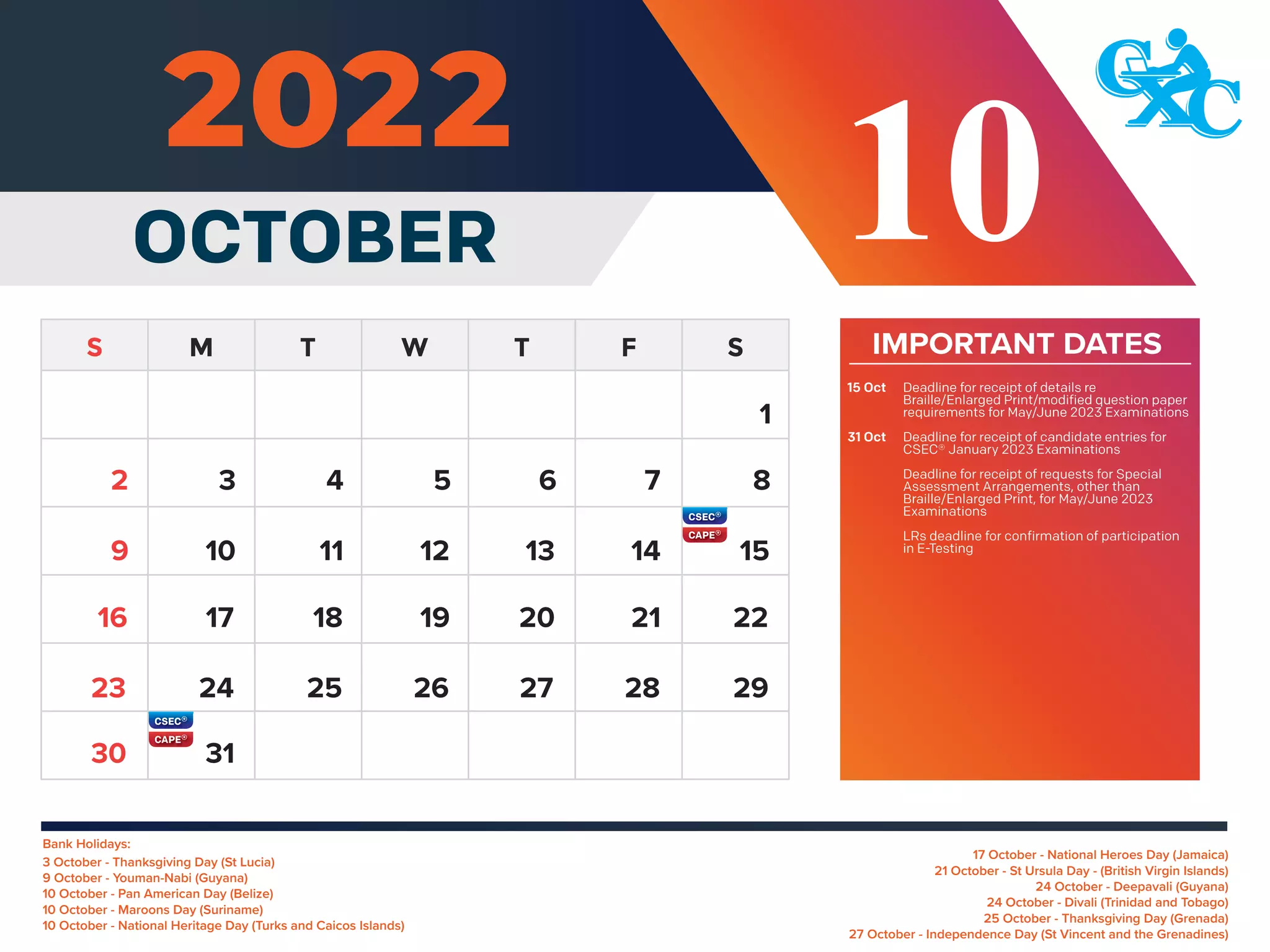 Bank Holidays:
17 October - National Heroes Day (Jamaica)
21 October - St Ursula Day - (British Virgin Islands)
24 October - Deepavali (Guyana)
24 October - Divali (Trinidad and Tobago)
25 October - Thanksgiving Day (Grenada)
27 October - Independence Day (St Vincent and the Grenadines)
3 October - Thanksgiving Day (St Lucia)
9 October - Youman-Nabi (Guyana)
10 October - Pan American Day (Belize)
10 October - Maroons Day (Suriname)
10 October - National Heritage Day (Turks and Caicos Islands)
IMPORTANT DATES
Deadline for receipt of details re
Braille/Enlarged Print/modified question paper
requirements for May/June 2023 Examinations
Deadline for receipt of candidate entries for
CSEC® January 2023 Examinations
Deadline for receipt of requests for Special
Assessment Arrangements, other than
Braille/Enlarged Print, for May/June 2023
Examinations
LRs deadline for confirmation of participation
in E-Testing
15 Oct
31 Oct
1
3 4 5 6 7 8
10 11 12 13 14 15
9
17 18 19 20 21 22
16
24 25 26 27 28 29
23
31
30
2
OCTOBER 10
 