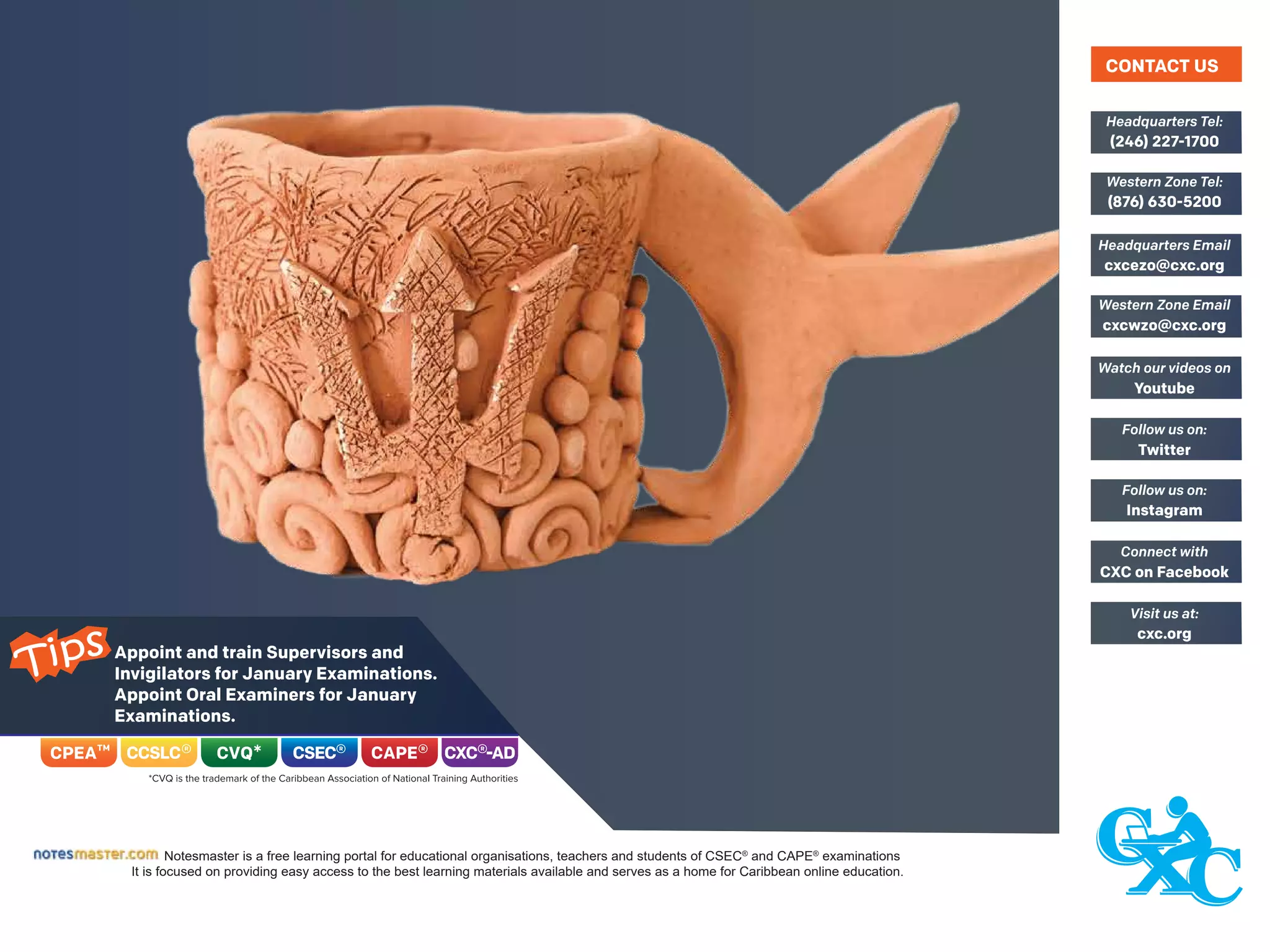 Appoint and train Supervisors and
Invigilators for January Examinations.
Appoint Oral Examiners for January
Examinations.
Notesmaster is a free learning portal for educational organisations, teachers and students of CSEC®
and CAPE®
examinations
It is focused on providing easy access to the best learning materials available and serves as a home for Caribbean online education.
(246) 227-1700
Headquarters Tel:
(876) 630-5200
Western Zone Tel:
cxcezo@cxc.org
Headquarters Email
cxcwzo@cxc.org
Western Zone Email
Youtube
Watch our videos on
Twitter
Follow us on:
Instagram
Follow us on:
CXC on Facebook
Connect with
cxc.org
Visit us at:
CONTACT US
Tips
 